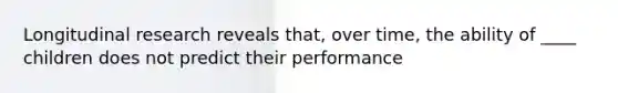 Longitudinal research reveals that, over time, the ability of ____ children does not predict their performance