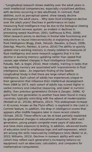 - "Longitudinal research shows stability over the adult years in most intellectual competencies, especially crystallized abilities, with declines occurring in late adulthood. In contrast, fluid abilities, such as perceptual speed, show steady decline throughout the adult years. - Why does fluid intelligence decline over the adult years? Declines in performance on tasks measuring fluid intelligence may be due to the biological slowing of the central nervous system, as evident in declines in processing speed (Kaufman, 2001; Salthouse & Pink, 2008). Other research points to declines in frontal lobe functioning and reductions in neural interconnectivity in explaining declines in fluid intelligence (Bugg, Zook, DeLosh, Davalos, & Davis, 2006; Geerligs, Maurits, Renken, & Lorist, 2014).The ability to quickly update one's working memory is closely related to measures of fluid intelligence and some research suggests that it is the decline in working memory updating rather than speed that causes age-related changes in fluid intelligence (Unsworth, Fukuda, Awh, & Vogel, 2014). Most notably, training in tasks that tap working memory are associated with improvements in fluid intelligence tasks - An important finding of the Seattle Longitudinal Study is that there are large cohort effects in intelligence. Each cohort of adults has experiences unique to their generation that influence their intellectual development. From 1889 to 1973, each cohort of adults has scored higher in verbal memory and inductive reasoning, and lower in numeric ability, than previous generations (Schaie & Zanjani, 2006). IQ gains from one generation to another have been found in many countries, typically coinciding with the advent of modernization (Nisbett et al., 2013b; Williams, 2013). This widespread increase in IQ scores, known as the Flynn effect, is explored in the Lives in Context feature. In addition, the drop in intelligence scores that appears after midlife happens later in more recent cohorts (Schaie, 2013). These effects can be at least partially explained by generational changes in educational attainment. With each generation, young people complete more years of education, and have more exposure to testing. In addition, advanced levels of education tend to emphasize logic and self-expression, which are among the skills measured by intelligence tests (Baker et al., 2015; Williams, 2013). Declines in numeric ability with each cohort may reflect each generation's increasing reliance on equipment such as abacuses, calculators, and computers for mathematical computation.