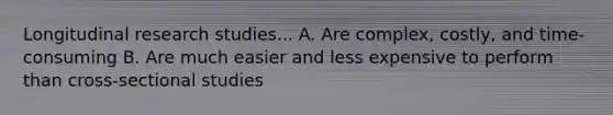 Longitudinal research studies... A. Are complex, costly, and time-consuming B. Are much easier and less expensive to perform than cross-sectional studies