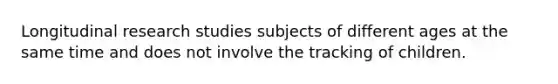 Longitudinal research studies subjects of different ages at the same time and does not involve the tracking of children.