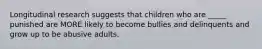 Longitudinal research suggests that children who are _____ punished are MORE likely to become bullies and delinquents and grow up to be abusive adults.