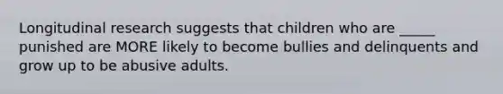 Longitudinal research suggests that children who are _____ punished are MORE likely to become bullies and delinquents and grow up to be abusive adults.