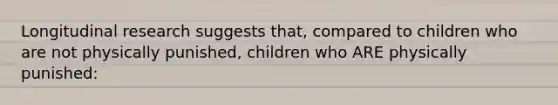 Longitudinal research suggests that, compared to children who are not physically punished, children who ARE physically punished: