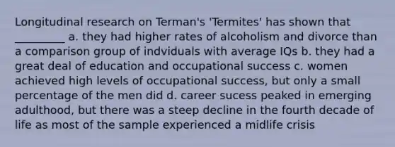 Longitudinal research on Terman's 'Termites' has shown that _________ a. they had higher rates of alcoholism and divorce than a comparison group of indviduals with average IQs b. they had a great deal of education and occupational success c. women achieved high levels of occupational success, but only a small percentage of the men did d. career sucess peaked in emerging adulthood, but there was a steep decline in the fourth decade of life as most of the sample experienced a midlife crisis