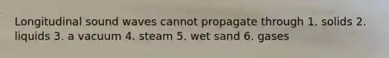 Longitudinal sound waves cannot propagate through 1. solids 2. liquids 3. a vacuum 4. steam 5. wet sand 6. gases