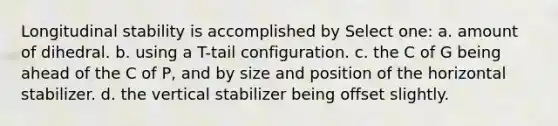 Longitudinal stability is accomplished by Select one: a. amount of dihedral. b. using a T-tail configuration. c. the C of G being ahead of the C of P, and by size and position of the horizontal stabilizer. d. the vertical stabilizer being offset slightly.