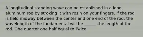 A longitudinal standing wave can be established in a long, aluminum rod by stroking it with rosin on your fingers. If the rod is held midway between the center and one end of the rod, the wavelength of the fundamental will be ______ the length of the rod. One quarter one half equal to Twice