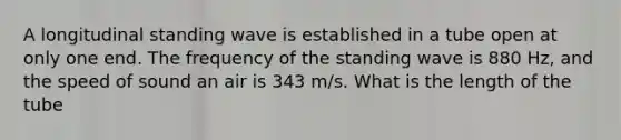 A longitudinal standing wave is established in a tube open at only one end. The frequency of the standing wave is 880 Hz, and the speed of sound an air is 343 m/s. What is the length of the tube