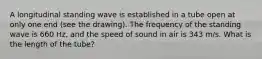 A longitudinal standing wave is established in a tube open at only one end (see the drawing). The frequency of the standing wave is 660 Hz, and the speed of sound in air is 343 m/s. What is the length of the tube?