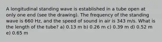 A longitudinal standing wave is established in a tube open at only one end (see the drawing). The frequency of the standing wave is 660 Hz, and the speed of sound in air is 343 m/s. What is the length of the tube? a) 0.13 m b) 0.26 m c) 0.39 m d) 0.52 m e) 0.65 m