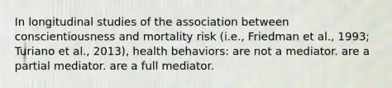 In longitudinal studies of the association between conscientiousness and mortality risk (i.e., Friedman et al., 1993; Turiano et al., 2013), health behaviors: are not a mediator. are a partial mediator. are a full mediator.