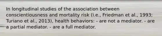 In longitudinal studies of the association between conscientiousness and mortality risk (i.e., Friedman et al., 1993; Turiano et al., 2013), health behaviors: - are not a mediator. - are a partial mediator. - are a full mediator.