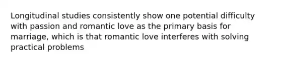 Longitudinal studies consistently show one potential difficulty with passion and romantic love as the primary basis for marriage, which is that romantic love interferes with solving practical problems