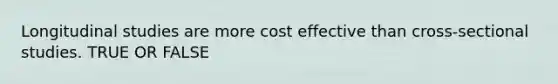 Longitudinal studies are more cost effective than cross-sectional studies. TRUE OR FALSE