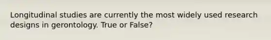 Longitudinal studies are currently the most widely used research designs in gerontology. True or False?