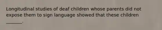 Longitudinal studies of deaf children whose parents did not expose them to sign language showed that these children _______.