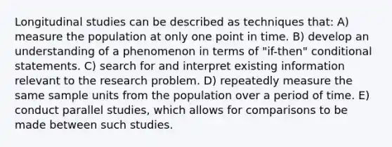 Longitudinal studies can be described as techniques that: A) measure the population at only one point in time. B) develop an understanding of a phenomenon in terms of "if-then" conditional statements. C) search for and interpret existing information relevant to the research problem. D) repeatedly measure the same sample units from the population over a period of time. E) conduct parallel studies, which allows for comparisons to be made between such studies.