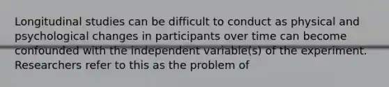 Longitudinal studies can be difficult to conduct as physical and psychological changes in participants over time can become confounded with the independent variable(s) of the experiment. Researchers refer to this as the problem of