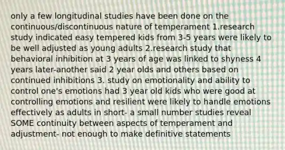 only a few longitudinal studies have been done on the continuous/discontinuous nature of temperament 1.research study indicated easy tempered kids from 3-5 years were likely to be well adjusted as young adults 2.research study that behavioral inhibition at 3 years of age was linked to shyness 4 years later-another said 2 year olds and others based on continued inhibitions 3. study on emotionality and ability to control one's emotions had 3 year old kids who were good at controlling emotions and resilient were likely to handle emotions effectively as adults in short- a small number studies reveal SOME continuity between aspects of temperament and adjustment- not enough to make definitive statements