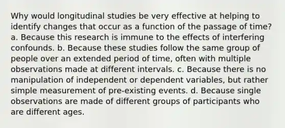 Why would longitudinal studies be very effective at helping to identify changes that occur as a function of the passage of time? a. Because this research is immune to the effects of interfering confounds. b. Because these studies follow the same group of people over an extended period of time, often with multiple observations made at different intervals. c. Because there is no manipulation of independent or dependent variables, but rather simple measurement of pre-existing events. d. Because single observations are made of different groups of participants who are different ages.