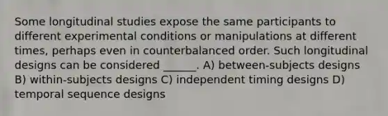 Some longitudinal studies expose the same participants to different experimental conditions or manipulations at different times, perhaps even in counterbalanced order. Such longitudinal designs can be considered ______. A) between-subjects designs B) within-subjects designs C) independent timing designs D) temporal sequence designs