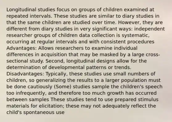 Longitudinal studies focus on groups of children examined at repeated intervals. These studies are similar to diary studies in that the same children are studied over time. However, they are different from diary studies in very significant ways: independent researcher groups of children data collection is systematic, occurring at regular intervals and with consistent procedures Advantages: Allows researchers to examine individual differences in acquisition that may be masked by a large cross-sectional study. Second, longitudinal designs allow for the determination of developmental patterns or trends. Disadvantages: Typically, these studies use small numbers of children, so generalizing the results to a larger population must be done cautiously (Some) studies sample the children's speech too infrequently, and therefore too much growth has occurred between samples These studies tend to use prepared stimulus materials for elicitation; these may not adequately reflect the child's spontaneous use