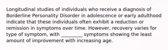 Longitudinal studies of individuals who receive a diagnosis of Borderline Personality Disorder in adolescence or early adulthood indicate that these individuals often exhibit a reduction or remission in symptoms over time. However, recovery varies for type of symptom, with _________ symptoms showing the least amount of improvement with increasing age.