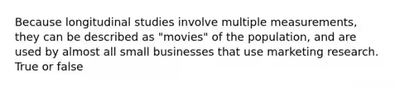 Because longitudinal studies involve multiple measurements, they can be described as "movies" of the population, and are used by almost all small businesses that use marketing research. True or false