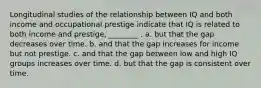 Longitudinal studies of the relationship between IQ and both income and occupational prestige indicate that IQ is related to both income and prestige, ________ . a. but that the gap decreases over time. b. and that the gap increases for income but not prestige. c. and that the gap between low and high IQ groups increases over time. d. but that the gap is consistent over time.