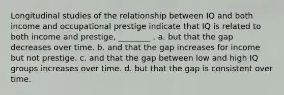 Longitudinal studies of the relationship between IQ and both income and occupational prestige indicate that IQ is related to both income and prestige, ________ . a. but that the gap decreases over time. b. and that the gap increases for income but not prestige. c. and that the gap between low and high IQ groups increases over time. d. but that the gap is consistent over time.