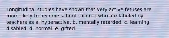 Longitudinal studies have shown that very active fetuses are more likely to become school children who are labeled by teachers as a. hyperactive. b. mentally retarded. c. learning disabled. d. normal. e. gifted.