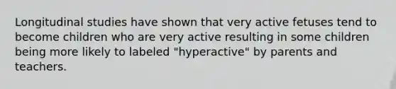 Longitudinal studies have shown that very active fetuses tend to become children who are very active resulting in some children being more likely to labeled "hyperactive" by parents and teachers.