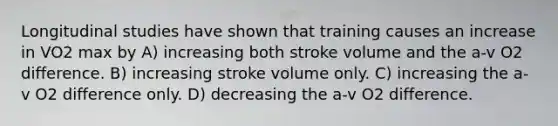 Longitudinal studies have shown that training causes an increase in VO2 max by A) increasing both stroke volume and the a-v O2 difference. B) increasing stroke volume only. C) increasing the a-v O2 difference only. D) decreasing the a-v O2 difference.