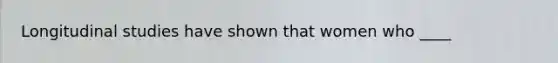 Longitudinal studies have shown that women who ____