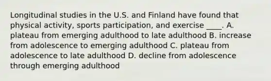 Longitudinal studies in the U.S. and Finland have found that physical activity, sports participation, and exercise ____. A. plateau from emerging adulthood to late adulthood B. increase from adolescence to emerging adulthood C. plateau from adolescence to late adulthood D. decline from adolescence through emerging adulthood