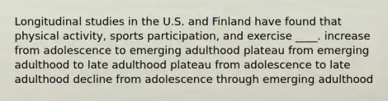 Longitudinal studies in the U.S. and Finland have found that physical activity, sports participation, and exercise ____. increase from adolescence to emerging adulthood plateau from emerging adulthood to late adulthood plateau from adolescence to late adulthood decline from adolescence through emerging adulthood