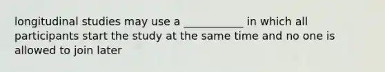 longitudinal studies may use a ___________ in which all participants start the study at the same time and no one is allowed to join later