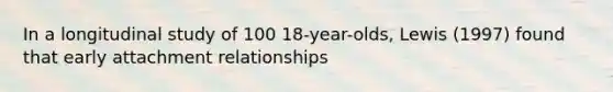 In a longitudinal study of 100 18-year-olds, Lewis (1997) found that early attachment relationships