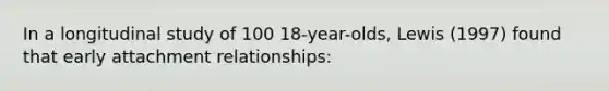 In a longitudinal study of 100 18-year-olds, Lewis (1997) found that early attachment relationships: