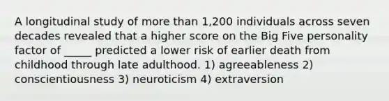 A longitudinal study of more than 1,200 individuals across seven decades revealed that a higher score on the Big Five personality factor of _____ predicted a lower risk of earlier death from childhood through late adulthood. 1) agreeableness 2) conscientiousness 3) neuroticism 4) extraversion