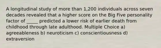 A longitudinal study of more than 1,200 individuals across seven decades revealed that a higher score on the Big Five personality factor of _____ predicted a lower risk of earlier death from childhood through late adulthood. Multiple Choice a) agreeableness b) neuroticism c) conscientiousness d) extraversion