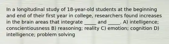 In a longitudinal study of 18-year-old students at the beginning and end of their first year in college, researchers found increases in the brain areas that integrate _____ and _____. A) intelligence; conscientiousness B) reasoning; reality C) emotion; cognition D) intelligence; problem solving