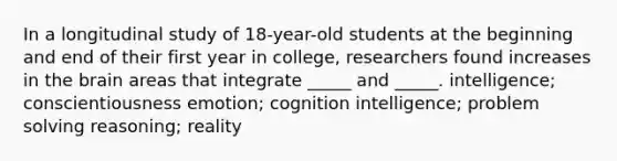 In a longitudinal study of 18-year-old students at the beginning and end of their first year in college, researchers found increases in the brain areas that integrate _____ and _____. intelligence; conscientiousness emotion; cognition intelligence; problem solving reasoning; reality