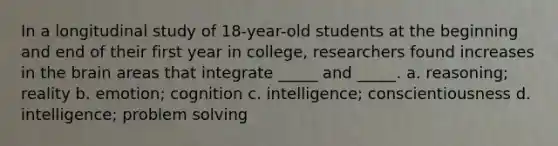 In a longitudinal study of 18-year-old students at the beginning and end of their first year in college, researchers found increases in the brain areas that integrate _____ and _____. a. reasoning; reality b. emotion; cognition c. intelligence; conscientiousness d. intelligence; problem solving