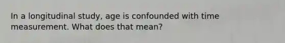 In a longitudinal study, age is confounded with time measurement. What does that mean?
