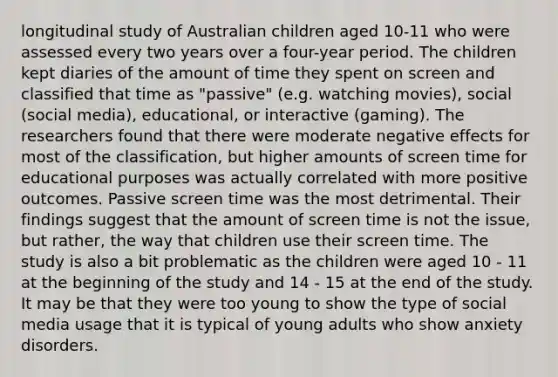 longitudinal study of Australian children aged 10-11 who were assessed every two years over a four-year period. The children kept diaries of the amount of time they spent on screen and classified that time as "passive" (e.g. watching movies), social (social media), educational, or interactive (gaming). The researchers found that there were moderate negative effects for most of the classification, but higher amounts of screen time for educational purposes was actually correlated with more positive outcomes. Passive screen time was the most detrimental. Their findings suggest that the amount of screen time is not the issue, but rather, the way that children use their screen time. The study is also a bit problematic as the children were aged 10 - 11 at the beginning of the study and 14 - 15 at the end of the study. It may be that they were too young to show the type of social media usage that it is typical of young adults who show anxiety disorders.