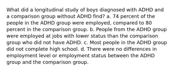 What did a longitudinal study of boys diagnosed with ADHD and a comparison group without ADHD find? a. 74 percent of the people in the ADHD group were employed, compared to 80 percent in the comparison group. b. People from the ADHD group were employed at jobs with lower status than the comparison group who did not have ADHD. c. Most people in the ADHD group did not complete high school. d. There were no differences in employment level or employment status between the ADHD group and the comparison group.