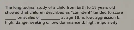 The longitudinal study of a child from birth to 18 years old showed that children described as "confident" tended to score ______ on scales of __________ at age 18. a. low; aggression b. high; danger seeking c. low; dominance d. high; impulsivity