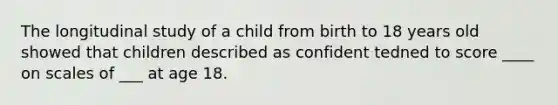 The longitudinal study of a child from birth to 18 years old showed that children described as confident tedned to score ____ on scales of ___ at age 18.