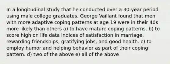 In a longitudinal study that he conducted over a 30-year period using male college graduates, George Vaillant found that men with more adaptive coping patterns at age 19 were in their 40s more likely than others a) to have mature coping patterns. b) to score high on life data indices of satisfaction in marriage, rewarding friendships, gratifying jobs, and good health. c) to employ humor and helping behavior as part of their coping pattern. d) two of the above e) all of the above